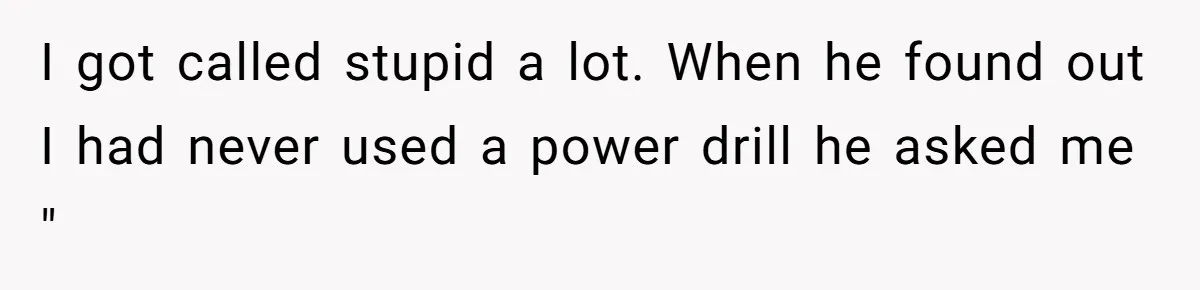 I got called stupid a lot. When he found out I had never used a power drill he asked me "