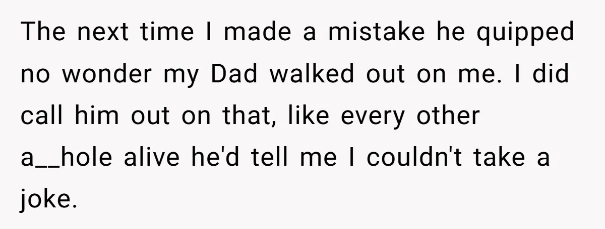 The next time I made a mistake he quipped no wonder my Dad walked out on me. I did call him out on that, like every other a__hole alive he'd...