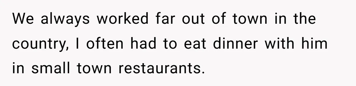 We always worked far out of town in the country, I often had to eat dinner with him in small town restaurants.