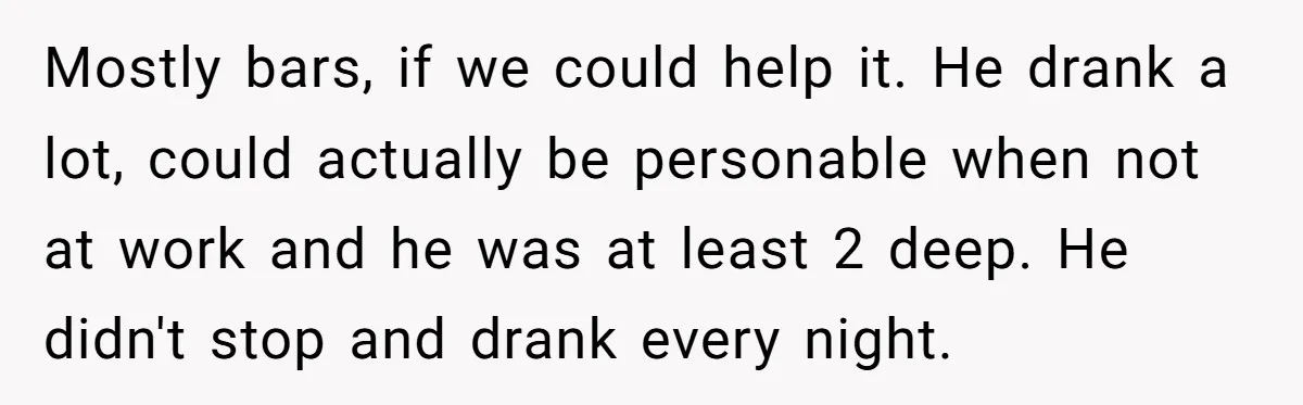 Mostly bars, if we could help it. He drank a lot, could actually be personable when not at work and he was at least 2 deep. He didn't stop and...