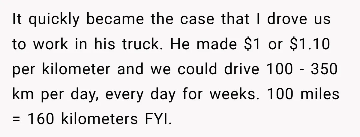It quickly became the case that I drove us to work in his truck. He made $1 or $1.10 per kilometer and we could drive 100 - 350 km per...