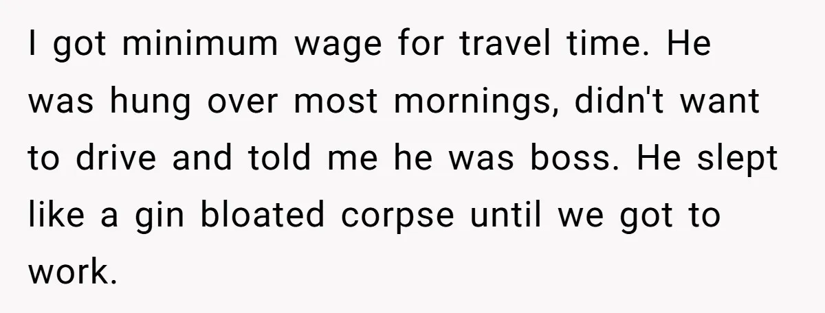 I got minimum wage for travel time. He was hung over most mornings, didn't want to drive and told me he was boss. He slept like a gin bloated corpse...