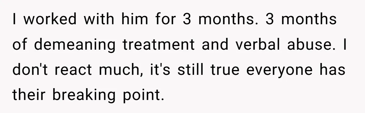 I worked with him for 3 months. 3 months of demeaning treatment and verbal abuse. I don't react much, it's still true everyone has their breaking point.
