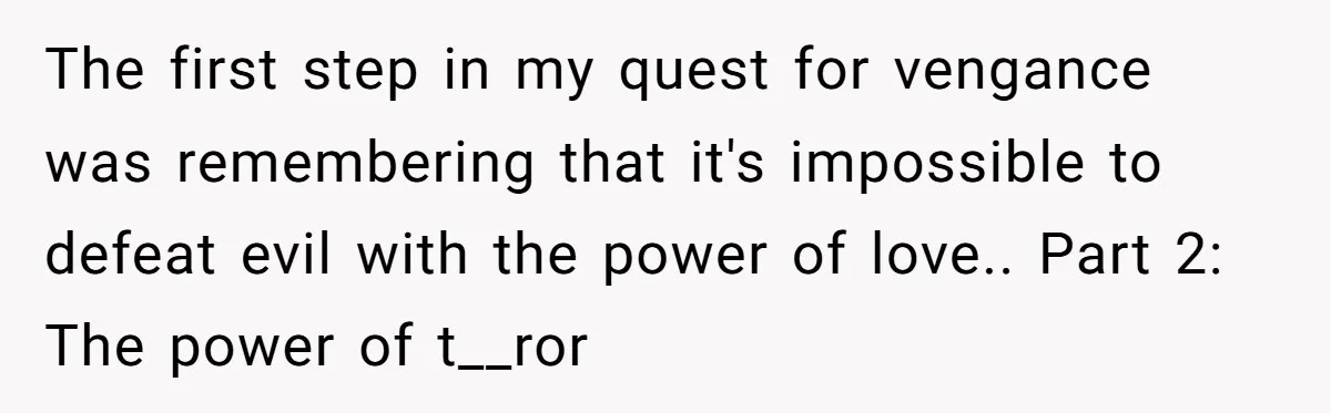 The first step in my quest for vengance was remembering that it's impossible to defeat evil with the power of love.. Part 2: The power of t__ror