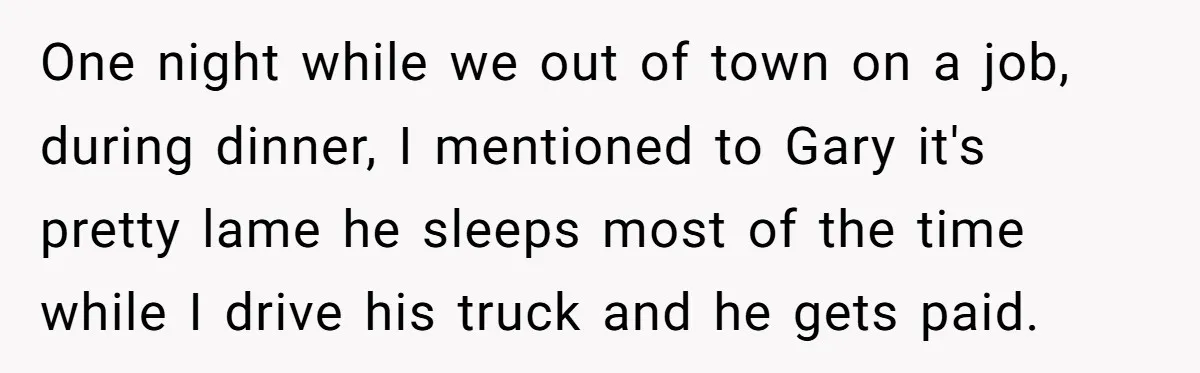 One night while we out of town on a job, during dinner, I mentioned to Gary it's pretty lame he sleeps most of the time while I drive his truck...