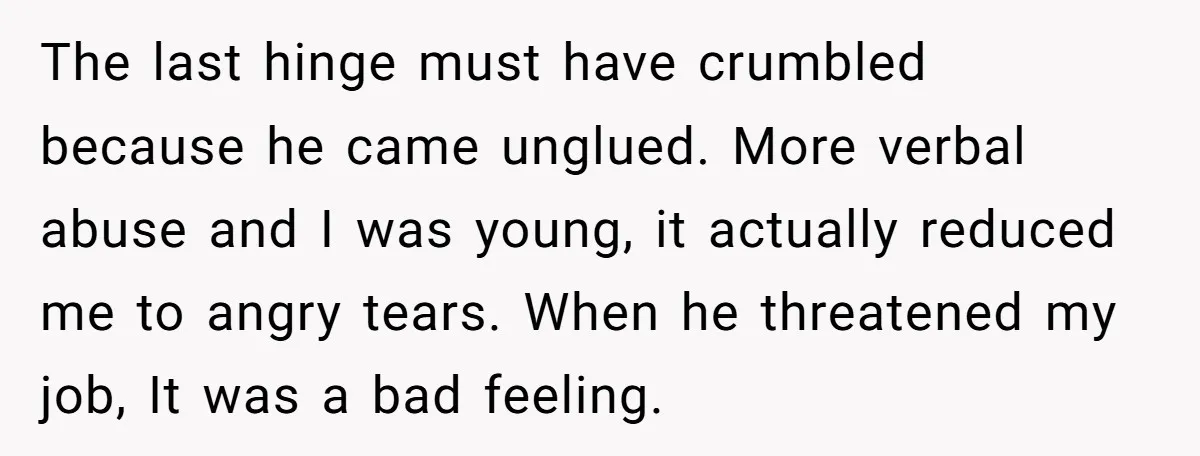 The last hinge must have crumbled because he came unglued. More verbal abuse and I was young, it actually reduced me to angry tears. When he threatened my job, It...