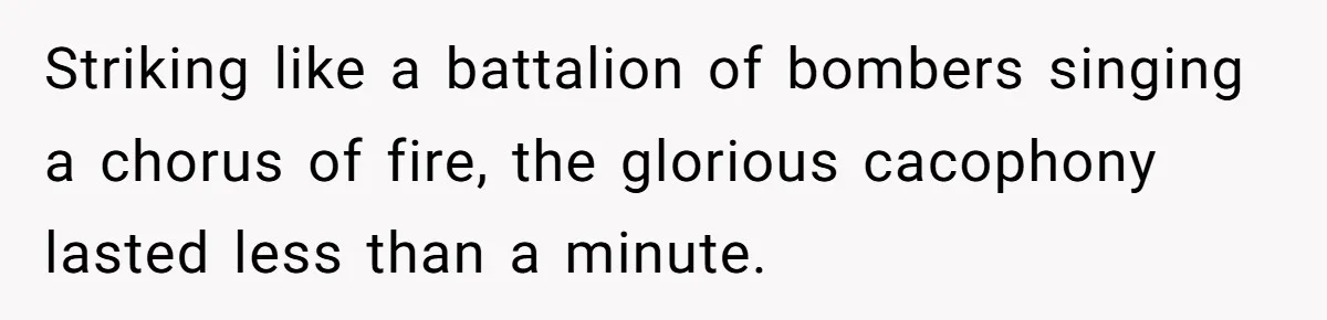 Striking like a battalion of bombers singing a chorus of fire, the glorious cacophony lasted less than a minute.