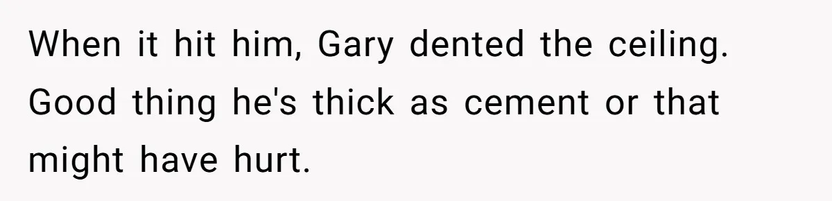 When it hit him, Gary dented the ceiling. Good thing he's thick as cement or that might have hurt.