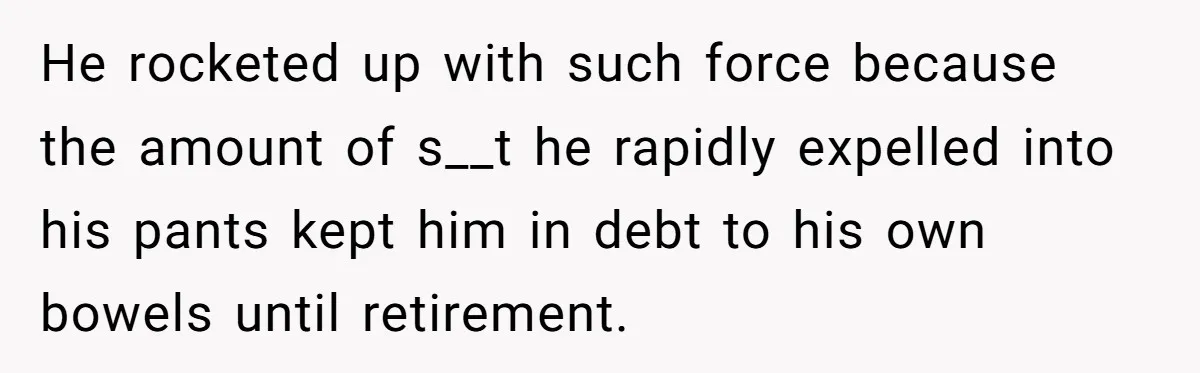 He rocketed up with such force because the amount of s__t he rapidly expelled into his pants kept him in debt to his own bowels until retirement.