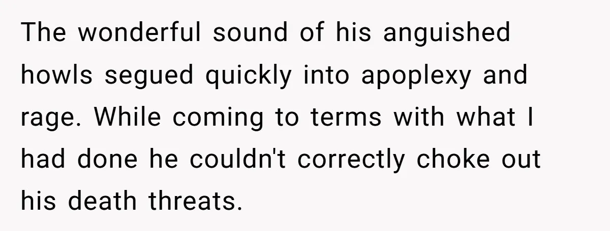 The wonderful sound of his anguished howls segued quickly into apoplexy and rage. While coming to terms with what I had done he couldn't correctly choke out his death threats.