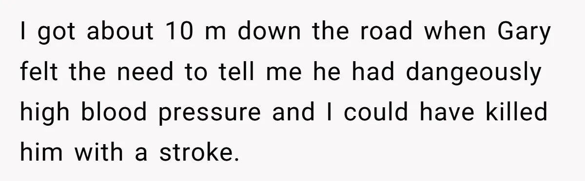 I got about 10 m down the road when Gary felt the need to tell me he had dangeously high blood pressure and I could have killed him with a...