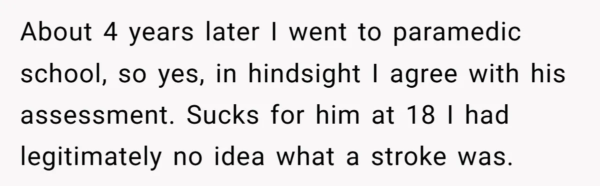 About 4 years later I went to paramedic school, so yes, in hindsight I agree with his assessment. Sucks for him at 18 I had legitimately no idea what a...