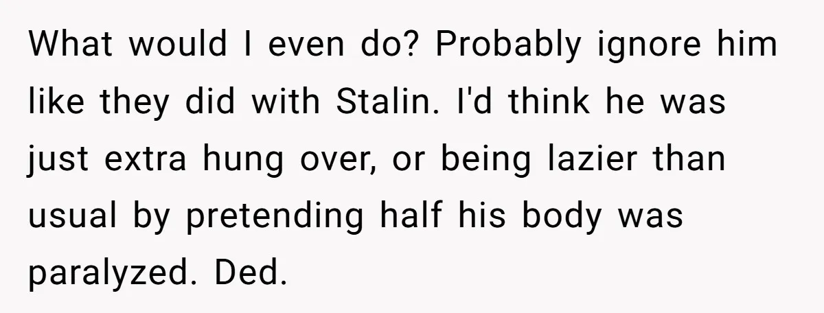 What would I even do? Probably ignore him like they did with Stalin. I'd think he was just extra hung over, or being lazier than usual by pretending half his...