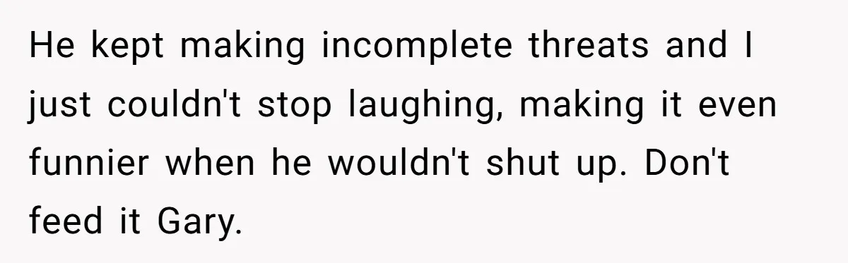 He kept making incomplete threats and I just couldn't stop laughing, making it even funnier when he wouldn't shut up. Don't feed it Gary.