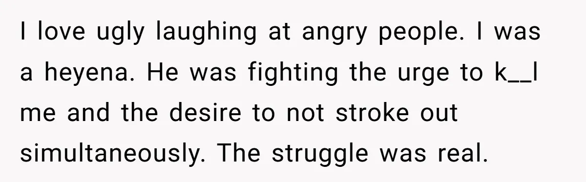 I love ugly laughing at angry people. I was a heyena. He was fighting the urge to k__l me and the desire to not stroke out simultaneously. The struggle was...
