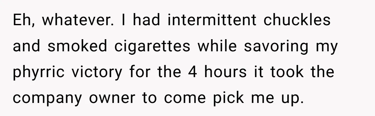 Eh, whatever. I had intermittent chuckles and smoked cigarettes while savoring my phyrric victory for the 4 hours it took the company owner to come pick me up.