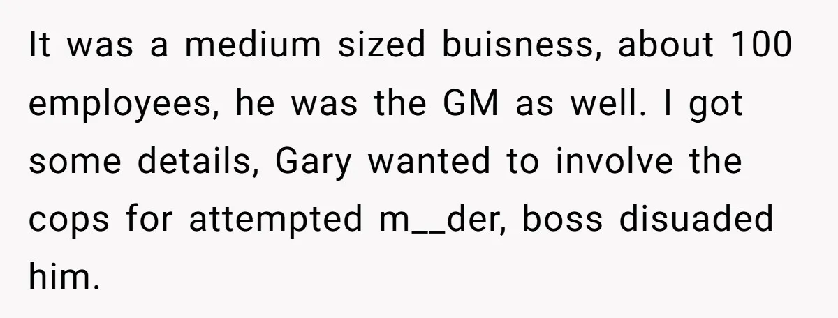 It was a medium sized buisness, about 100 employees, he was the GM as well. I got some details, Gary wanted to involve the cops for attempted m__der, boss disuaded...
