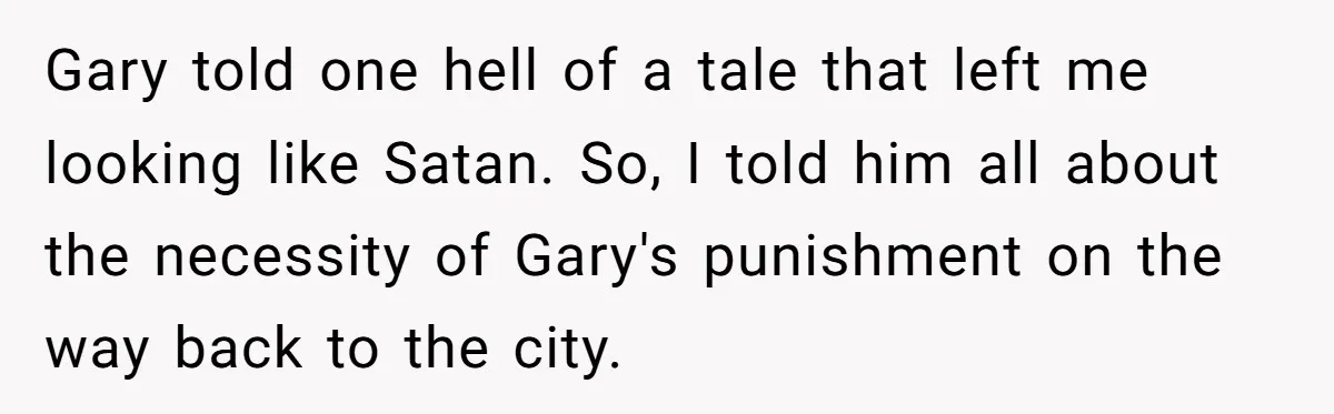 Gary told one hell of a tale that left me looking like Satan. So, I told him all about the necessity of Gary's punishment on the way back to the...
