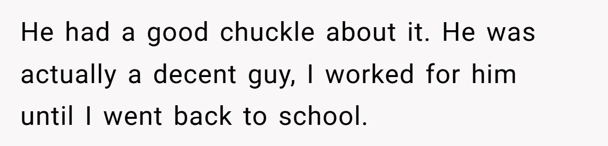 He had a good chuckle about it. He was actually a decent guy, I worked for him until I went back to school.