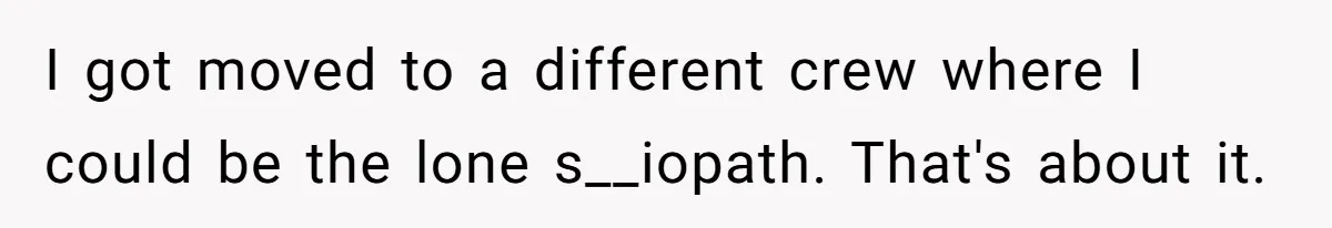 I got moved to a different crew where I could be the lone s__iopath. That's about it.
