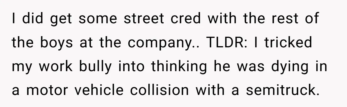 I did get some street cred with the rest of the boys at the company.. TLDR: I tricked my work bully into thinking he was dying in a motor vehicle...
