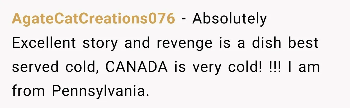 AgateCatCreations076 − Absolutely Excellent story and revenge is a dish best served cold, CANADA is very cold! !!! I am from Pennsylvania.
