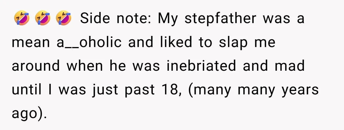 🤣🤣🤣 Side note: My stepfather was a mean a__oholic and liked to slap me around when he was inebriated and mad until I was just past 18, (many many years...
