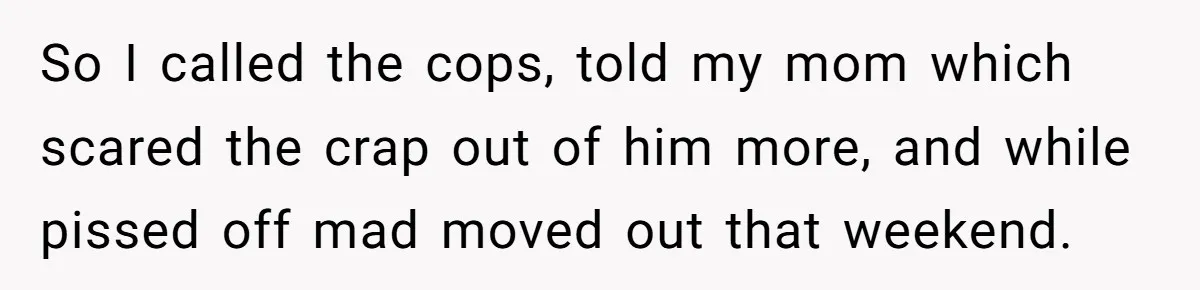 So I called the cops, told my mom which scared the crap out of him more, and while pissed off mad moved out that weekend.