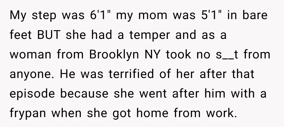 My step was 6'1" my mom was 5'1" in bare feet BUT she had a temper and as a woman from Brooklyn NY took no s__t from anyone. He was...
