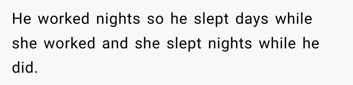 He worked nights so he slept days while she worked and she slept nights while he did.