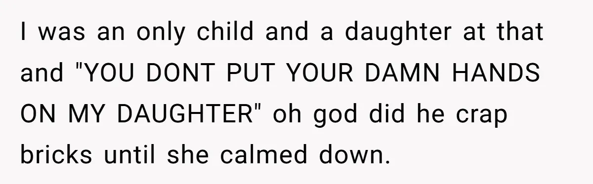 I was an only child and a daughter at that and "YOU DONT PUT YOUR DAMN HANDS ON MY DAUGHTER" oh god did he crap bricks until she calmed down.
