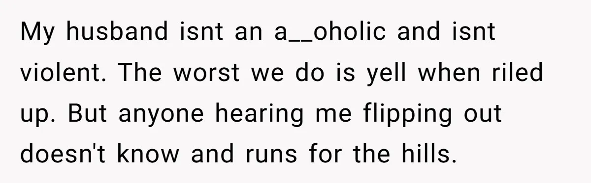 My husband isnt an a__oholic and isnt violent. The worst we do is yell when riled up. But anyone hearing me flipping out doesn't know and runs for the hills.