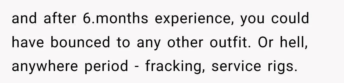 and after 6.months experience, you could have bounced to any other outfit. Or hell, anywhere period - fracking, service rigs.