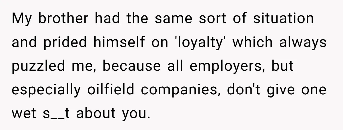 My brother had the same sort of situation and prided himself on 'loyalty' which always puzzled me, because all employers, but especially oilfield companies, don't give one wet s__t about...