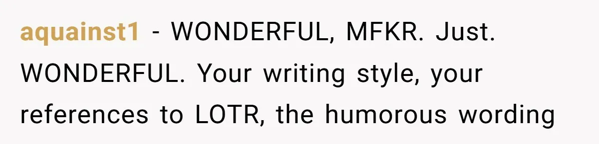 aquainst1 − WONDERFUL, MFKR. Just. WONDERFUL. Your writing style, your references to LOTR, the humorous wording