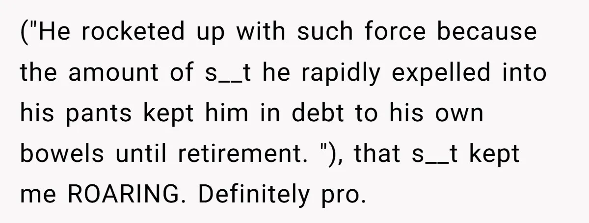 ("He rocketed up with such force because the amount of s__t he rapidly expelled into his pants kept him in debt to his own bowels until retirement. "), that s__t...