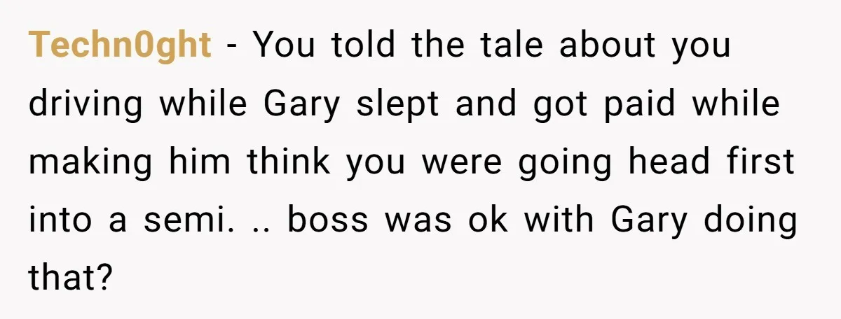 Techn0ght − You told the tale about you driving while Gary slept and got paid while making him think you were going head first into a semi. .. boss was...