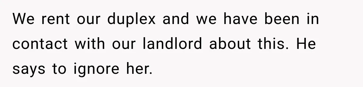 We rent our duplex and we have been in contact with our landlord about this. He says to ignore her.
