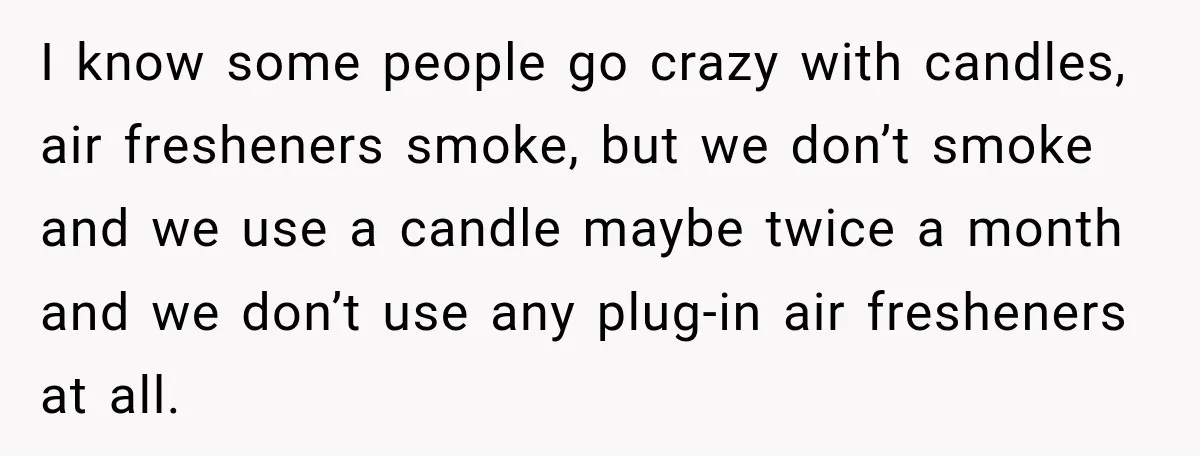 I know some people go crazy with candles, air fresheners smoke, but we don’t smoke and we use a candle maybe twice a month and we don’t use any plug-in...
