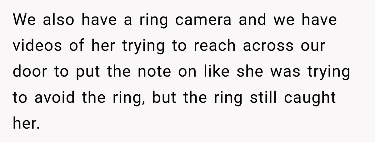 We also have a ring camera and we have videos of her trying to reach across our door to put the note on like she was trying to avoid the...