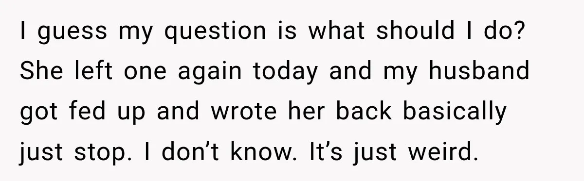 I guess my question is what should I do? She left one again today and my husband got fed up and wrote her back basically just stop. I don’t know....
