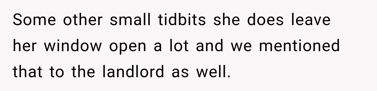 Some other small tidbits she does leave her window open a lot and we mentioned that to the landlord as well.
