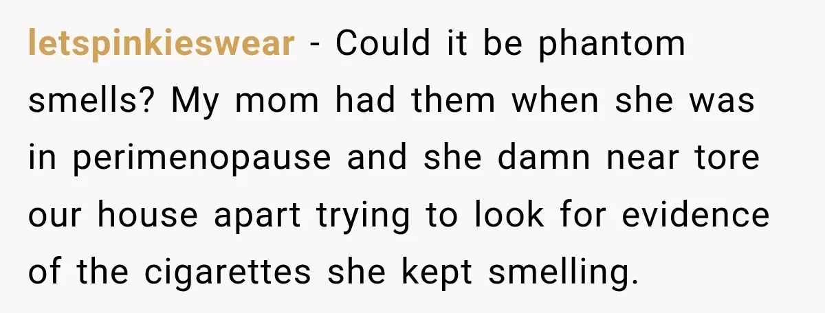 letspinkieswear − Could it be phantom smells? My mom had them when she was in perimenopause and she damn near tore our house apart trying to look for evidence of...
