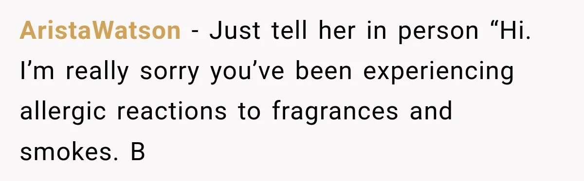 AristaWatson − Just tell her in person “Hi. I’m really sorry you’ve been experiencing allergic reactions to fragrances and smokes. B