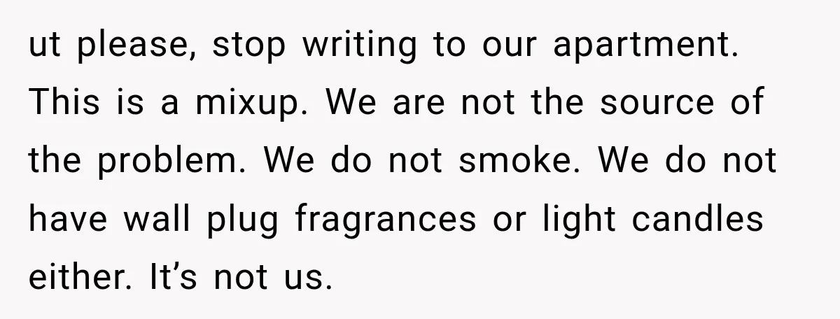 ut please, stop writing to our apartment. This is a mixup. We are not the source of the problem. We do not smoke. We do not have wall plug fragrances...