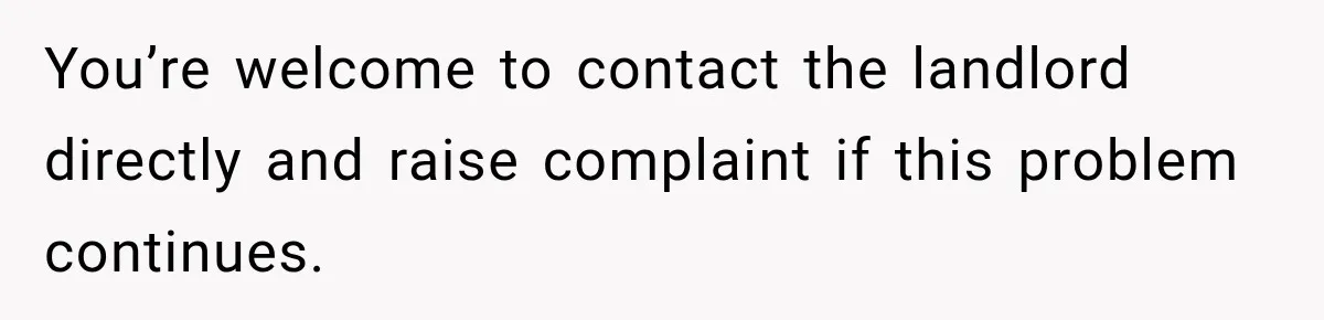 You’re welcome to contact the landlord directly and raise complaint if this problem continues.