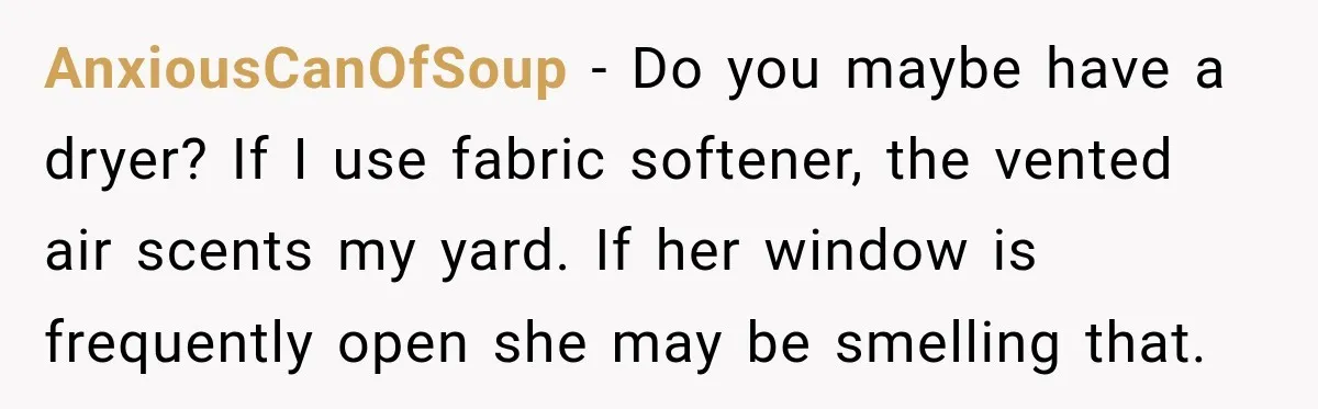 AnxiousCanOfSoup − Do you maybe have a dryer? If I use fabric softener, the vented air scents my yard. If her window is frequently open she may be smelling that.