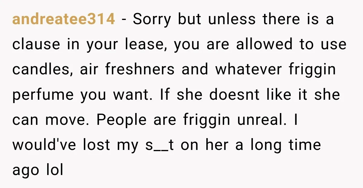 andreatee314 − Sorry but unless there is a clause in your lease, you are allowed to use candles, air freshners and whatever friggin perfume you want. If she doesnt like...