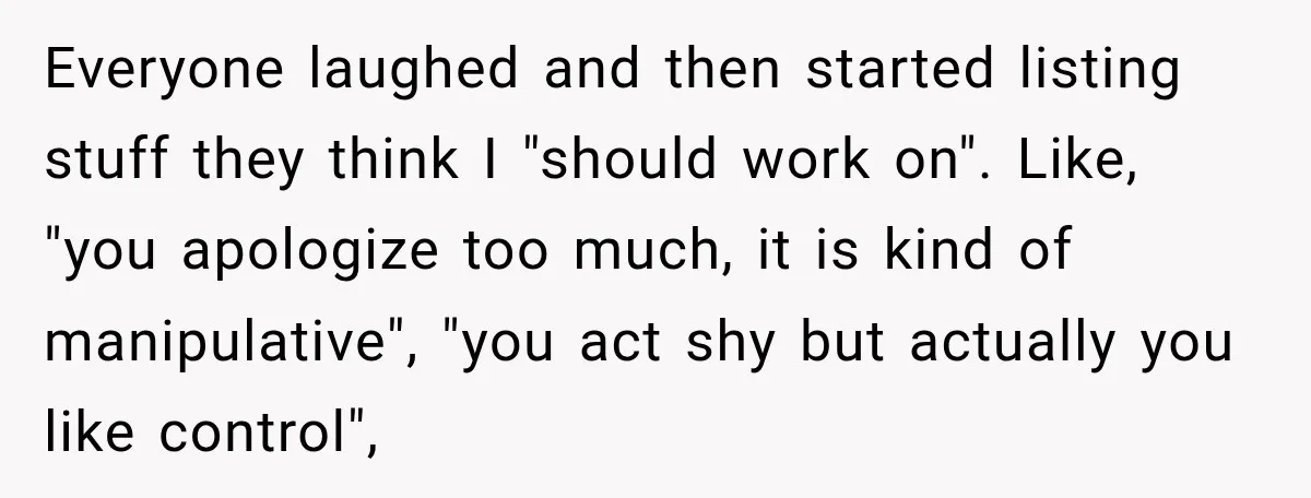 Everyone laughed and then started listing stuff they think I "should work on". Like, "you apologize too much, it is kind of manipulative", "you act shy but actually you like...