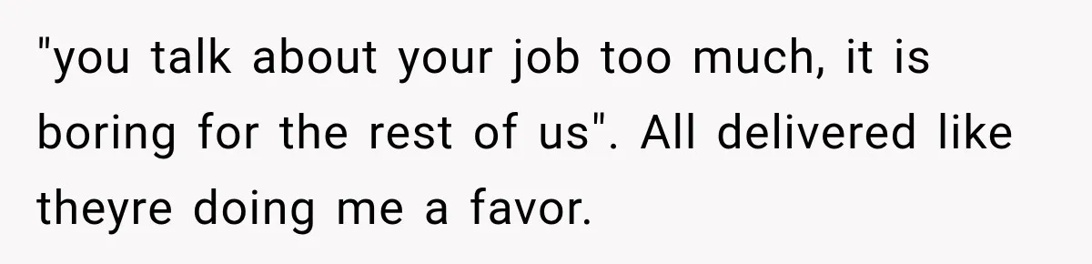 "you talk about your job too much, it is boring for the rest of us". All delivered like theyre doing me a favor.